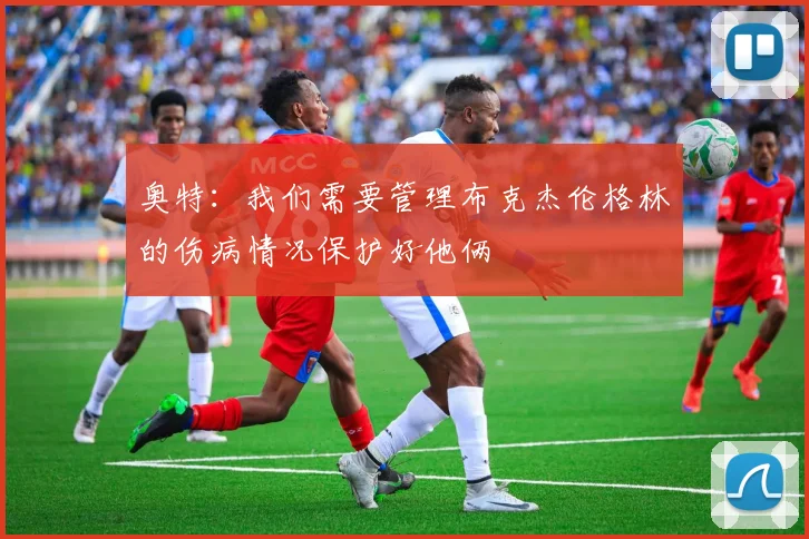 奥特：我们需要管理布克杰伦格林的伤病情况保护好他俩