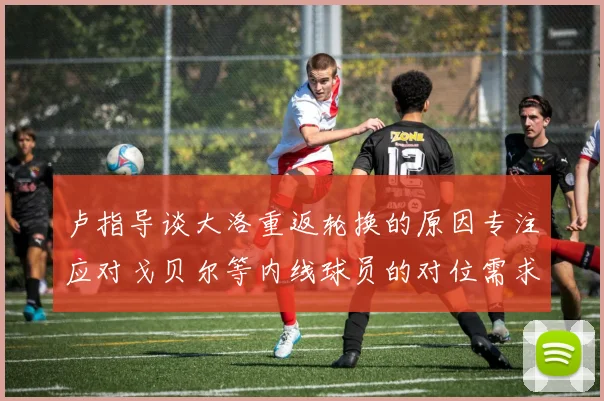 卢指导谈大洛重返轮换的原因专注应对戈贝尔等内线球员的对位需求调整