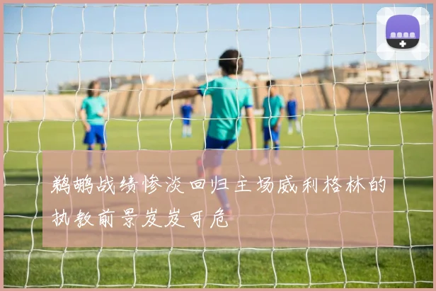 鹈鹕战绩惨淡回归主场威利格林的执教前景岌岌可危