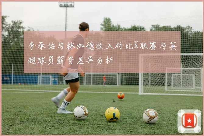 李承佑与林加德收入对比K联赛与英超球员薪资差异分析