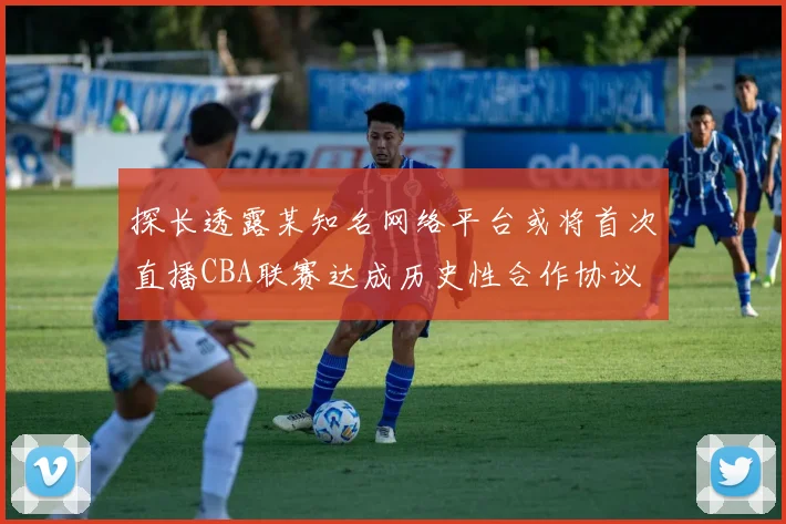 探长透露某知名网络平台或将首次直播CBA联赛达成历史性合作协议