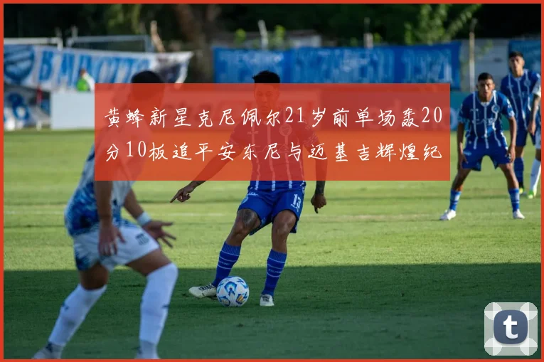 黄蜂新星克尼佩尔21岁前单场轰20分10板追平安东尼与迈基吉辉煌纪录