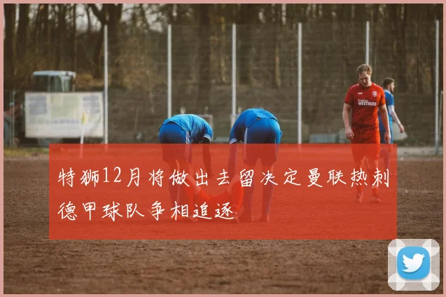 特狮12月将做出去留决定曼联热刺德甲球队争相追逐