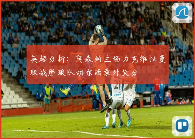 英超分析：阿森纳主场力克维拉曼联战胜狼队切尔西意外失分