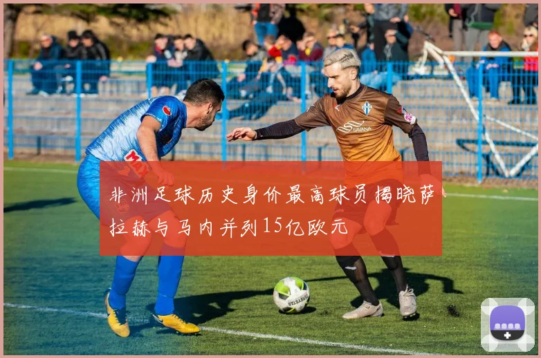 非洲足球历史身价最高球员揭晓萨拉赫与马内并列15亿欧元