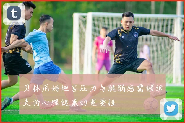 贝林厄姆坦言压力与脆弱感需倾诉支持心理健康的重要性