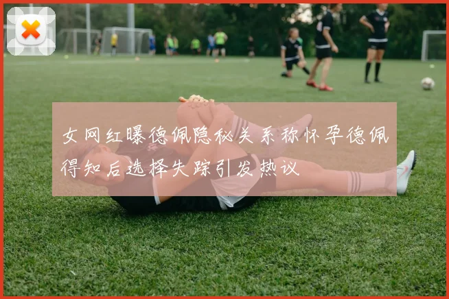 女网红曝德佩隐秘关系称怀孕德佩得知后选择失踪引发热议
