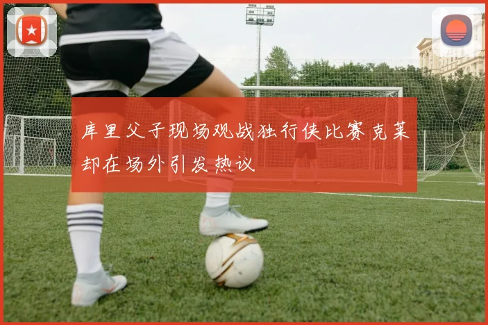 库里父子现场观战独行侠比赛克莱却在场外引发热议