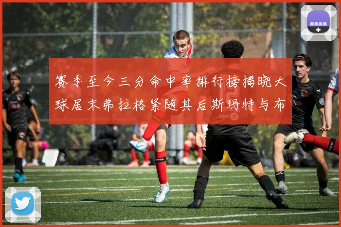 赛季至今三分命中率排行榜揭晓大球居末弗拉格紧随其后斯玛特与布克入前十