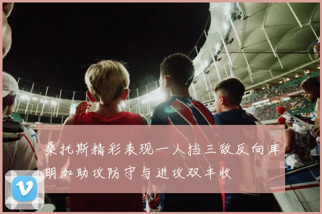 桑托斯精彩表现一人挡三敌反向库明加助攻防守与进攻双丰收