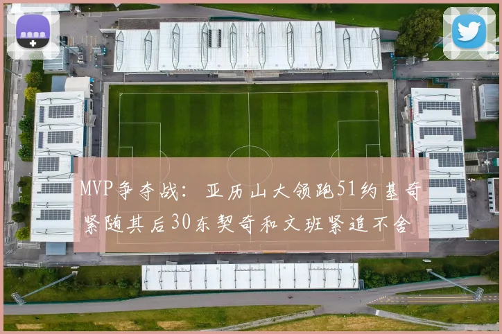 MVP争夺战：亚历山大领跑51约基奇紧随其后30东契奇和文班紧追不舍