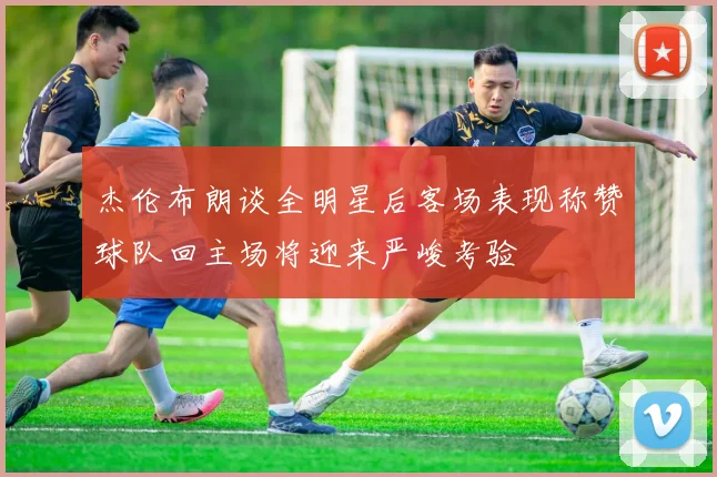 杰伦布朗谈全明星后客场表现称赞球队回主场将迎来严峻考验
