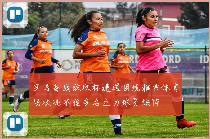 罗马备战欧联杯遭遇困境雅典体育场状况不佳多名主力球员缺阵