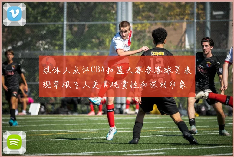 媒体人点评CBA扣篮大赛参赛球员表现草根飞人更具观赏性和深刻印象