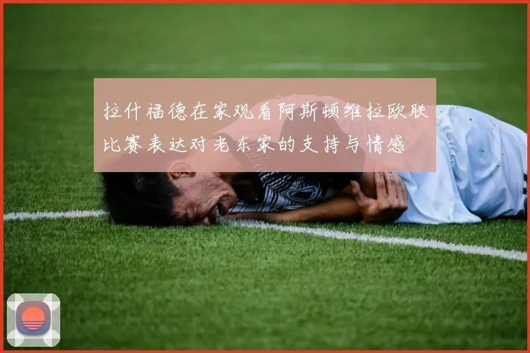 拉什福德在家观看阿斯顿维拉欧联比赛表达对老东家的支持与情感
