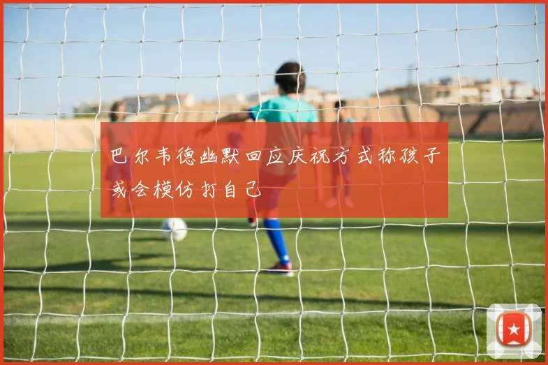 巴尔韦德幽默回应庆祝方式称孩子或会模仿打自己