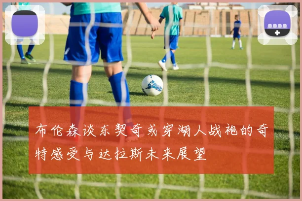 布伦森谈东契奇或穿湖人战袍的奇特感受与达拉斯未来展望