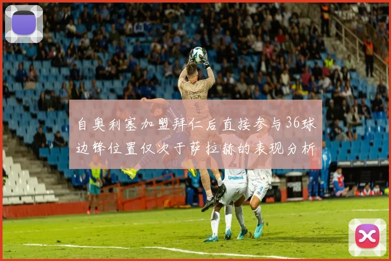 自奥利塞加盟拜仁后直接参与36球边锋位置仅次于萨拉赫的表现分析