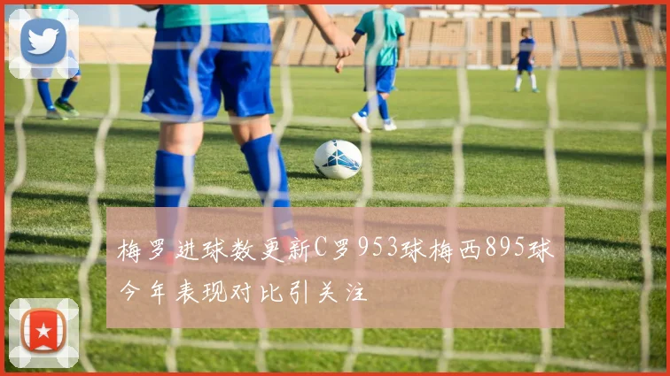 梅罗进球数更新C罗953球梅西895球今年表现对比引关注