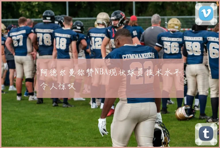 阿德尔曼称赞NBA现状球员技术水平令人惊叹