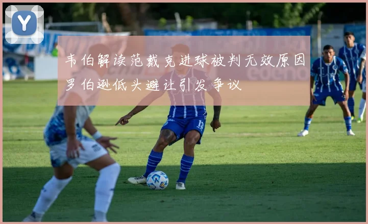 韦伯解读范戴克进球被判无效原因罗伯逊低头避让引发争议