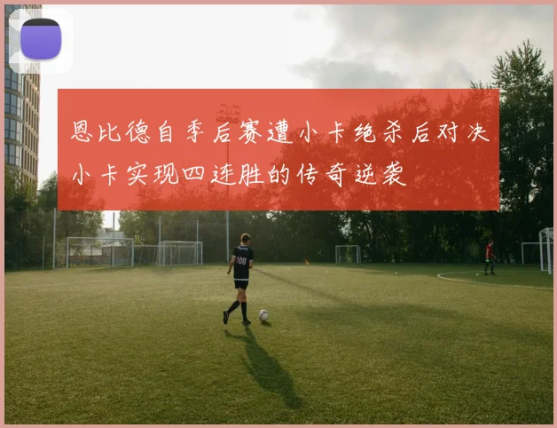 恩比德自季后赛遭小卡绝杀后对决小卡实现四连胜的传奇逆袭