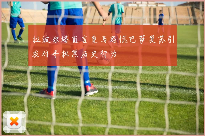 拉波尔塔直言皇马恐慌巴萨复苏引发对手抹黑历史行为