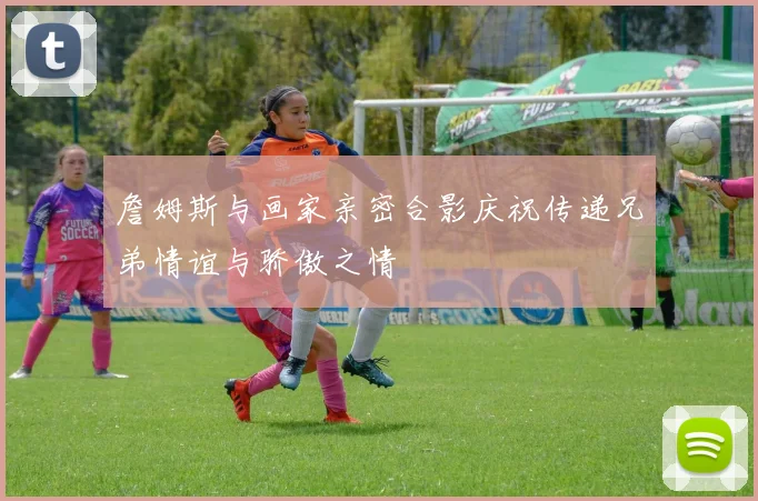詹姆斯与画家亲密合影庆祝传递兄弟情谊与骄傲之情