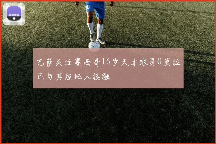 巴萨关注墨西哥16岁天才球员G莫拉已与其经纪人接触