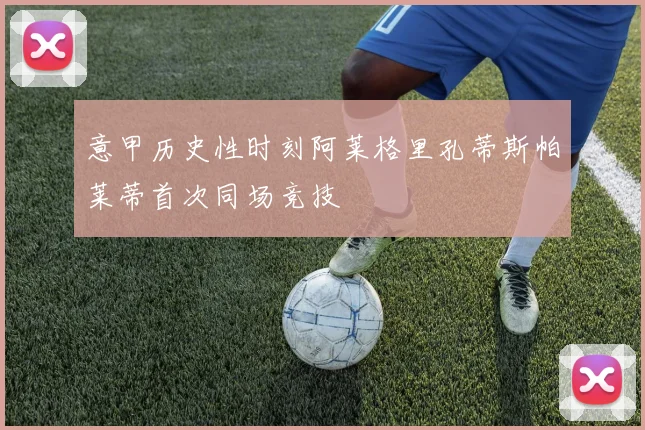 意甲历史性时刻阿莱格里孔蒂斯帕莱蒂首次同场竞技