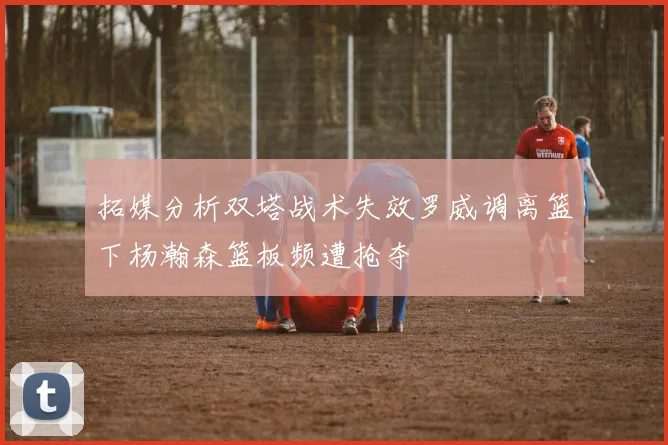 拓媒分析双塔战术失效罗威调离篮下杨瀚森篮板频遭抢夺