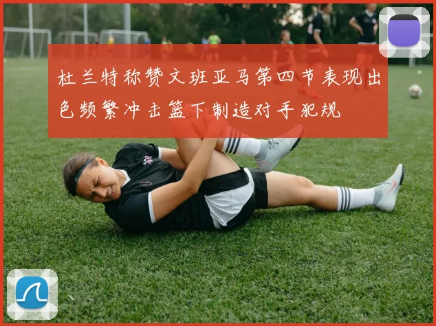 杜兰特称赞文班亚马第四节表现出色频繁冲击篮下制造对手犯规