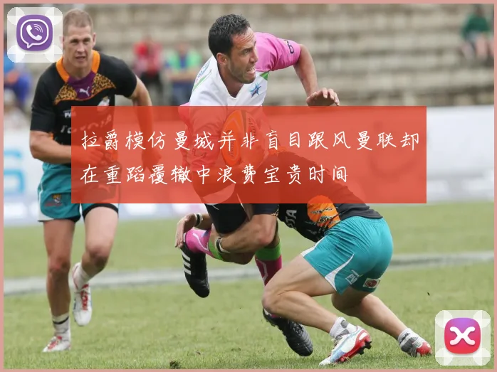 拉爵模仿曼城并非盲目跟风曼联却在重蹈覆辙中浪费宝贵时间
