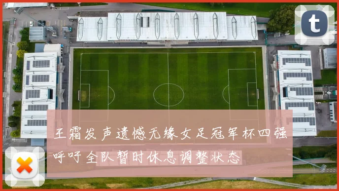 王霜发声遗憾无缘女足冠军杯四强呼吁全队暂时休息调整状态