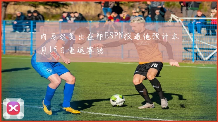 内马尔复出在即ESPN报道他预计本月15日重返赛场