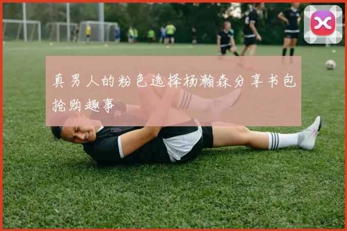 真男人的粉色选择杨瀚森分享书包抢购趣事