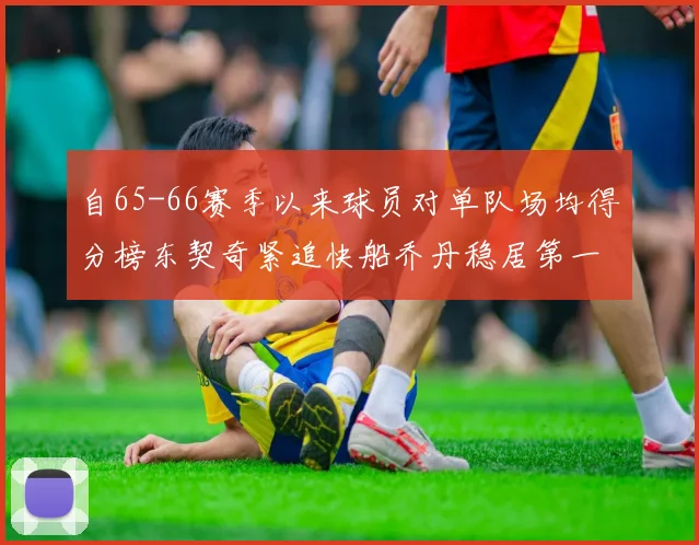 自65-66赛季以来球员对单队场均得分榜东契奇紧追快船乔丹稳居第一