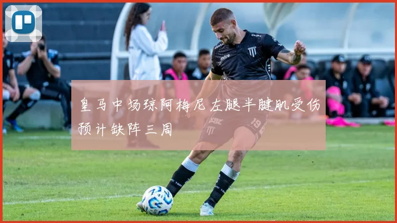 皇马中场琼阿梅尼左腿半腱肌受伤预计缺阵三周